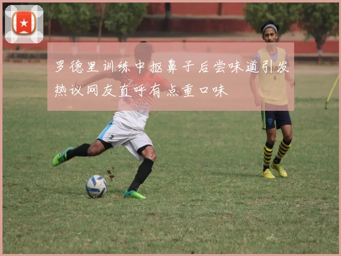 罗德里训练中抠鼻子后尝味道引发热议网友直呼有点重口味