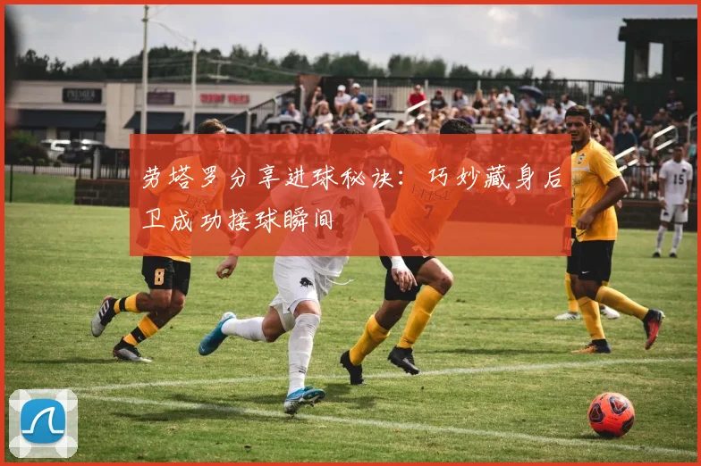 劳塔罗分享进球秘诀：巧妙藏身后卫成功接球瞬间