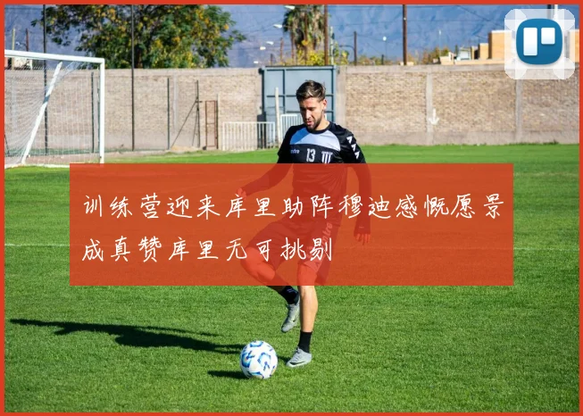 训练营迎来库里助阵穆迪感慨愿景成真赞库里无可挑剔