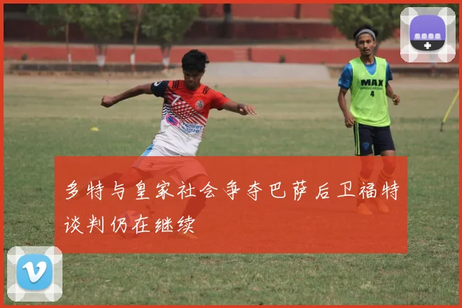 多特与皇家社会争夺巴萨后卫福特谈判仍在继续